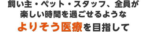 飼い主・ペット・スタッフ、全員が楽しい時間を過ごせるようなよりそう医療を目指して